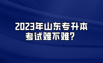 2023年山东统招专升本考试难不难？